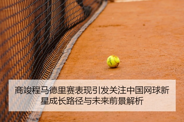 商竣程马德里赛表现引发关注中国网球新星成长路径与未来前景解析