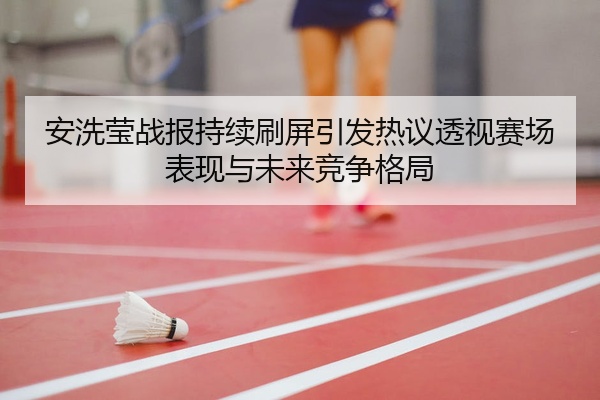 安洗莹战报持续刷屏引发热议透视赛场表现与未来竞争格局