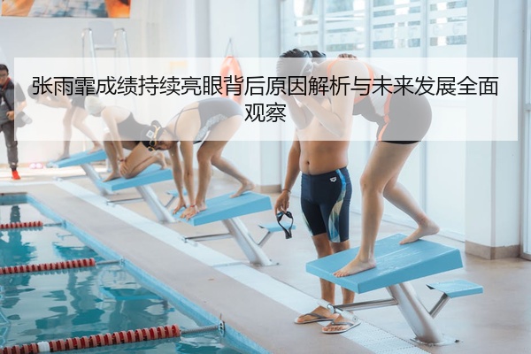 张雨霏成绩持续亮眼背后原因解析与未来发展全面观察